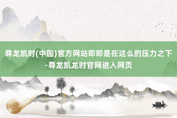 尊龙凯时(中国)官方网站即即是在这么的压力之下-尊龙凯龙时官网进入网页