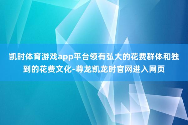 凯时体育游戏app平台领有弘大的花费群体和独到的花费文化-尊龙凯龙时官网进入网页