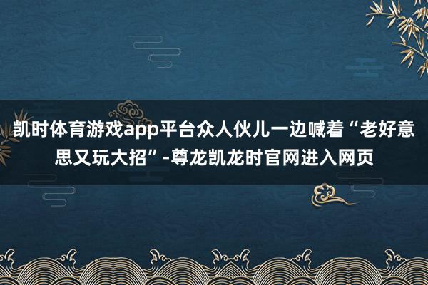 凯时体育游戏app平台众人伙儿一边喊着“老好意思又玩大招”-尊龙凯龙时官网进入网页