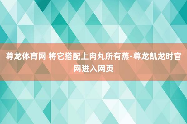 尊龙体育网 将它搭配上肉丸所有蒸-尊龙凯龙时官网进入网页