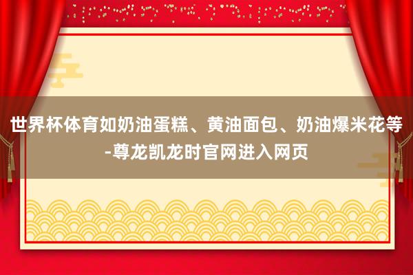 世界杯体育如奶油蛋糕、黄油面包、奶油爆米花等-尊龙凯龙时官网进入网页