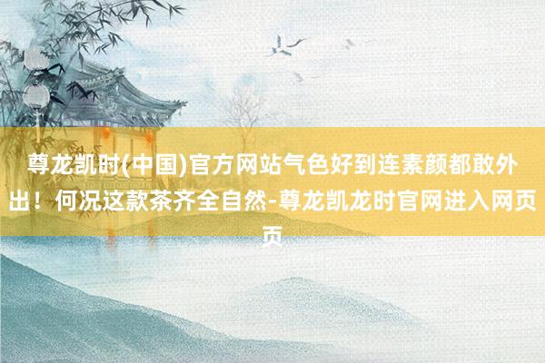 尊龙凯时(中国)官方网站气色好到连素颜都敢外出！何况这款茶齐全自然-尊龙凯龙时官网进入网页