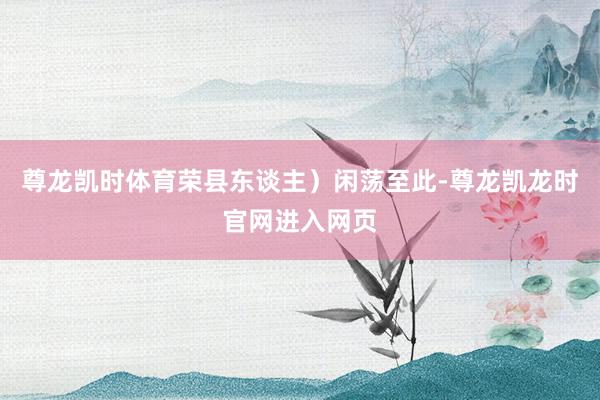 尊龙凯时体育荣县东谈主）闲荡至此-尊龙凯龙时官网进入网页