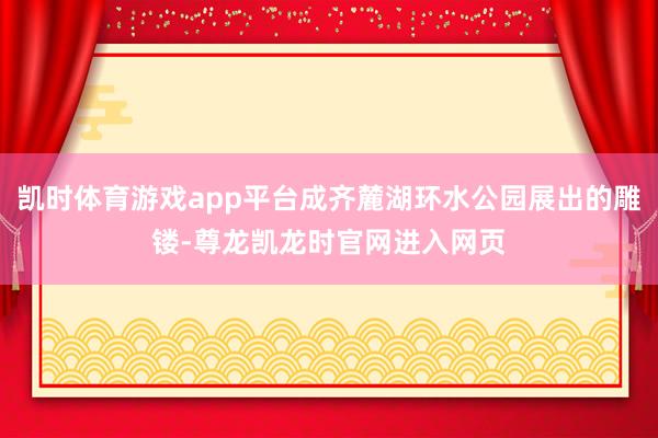 凯时体育游戏app平台成齐麓湖环水公园展出的雕镂-尊龙凯龙时官网进入网页