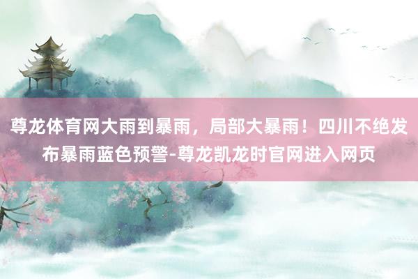 尊龙体育网大雨到暴雨，局部大暴雨！四川不绝发布暴雨蓝色预警-尊龙凯龙时官网进入网页