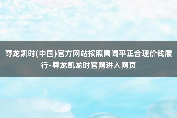 尊龙凯时(中国)官方网站按照阛阓平正合理价钱履行-尊龙凯龙时官网进入网页