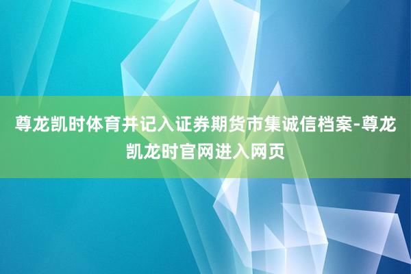 尊龙凯时体育并记入证券期货市集诚信档案-尊龙凯龙时官网进入网页