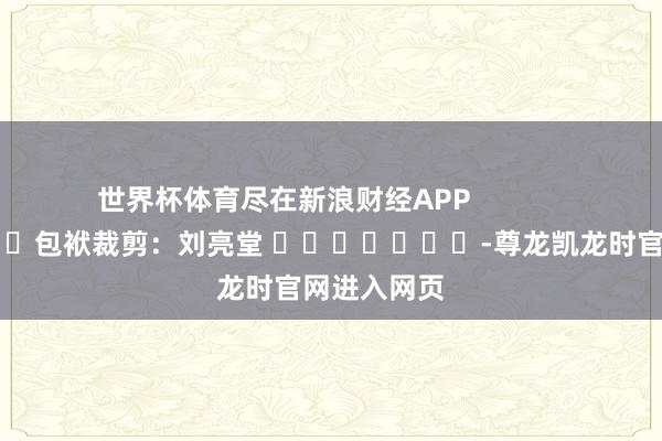 世界杯体育尽在新浪财经APP            						包袱裁剪：刘亮堂 							-尊龙凯龙时官网进入网页