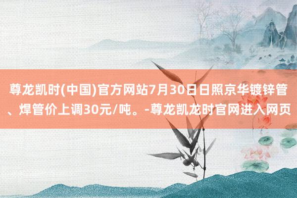 尊龙凯时(中国)官方网站7月30日日照京华镀锌管、焊管价上调30元/吨。-尊龙凯龙时官网进入网页