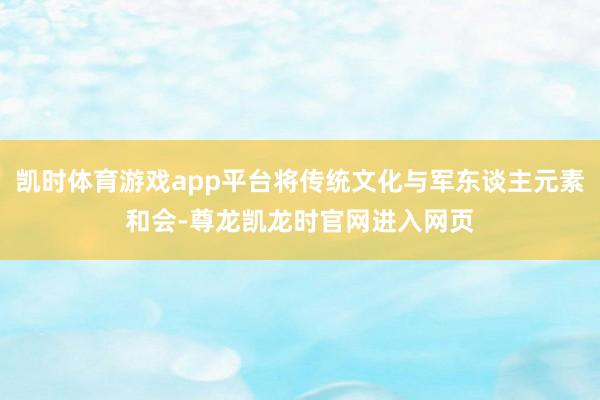 凯时体育游戏app平台将传统文化与军东谈主元素和会-尊龙凯龙时官网进入网页