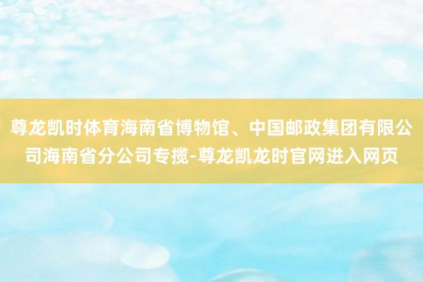 尊龙凯时体育海南省博物馆、中国邮政集团有限公司海南省分公司专揽-尊龙凯龙时官网进入网页