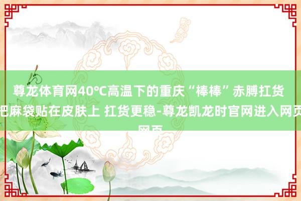 尊龙体育网40℃高温下的重庆“棒棒”赤膊扛货 把麻袋贴在皮肤上 扛货更稳-尊龙凯龙时官网进入网页