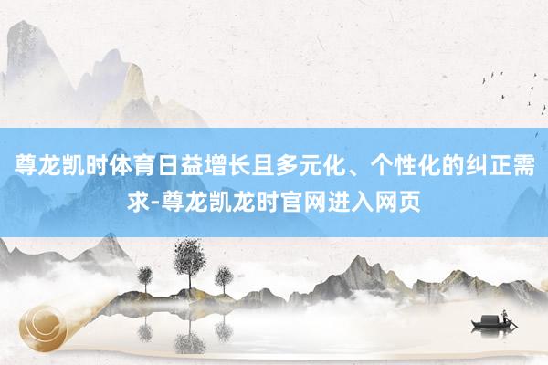 尊龙凯时体育日益增长且多元化、个性化的纠正需求-尊龙凯龙时官网进入网页