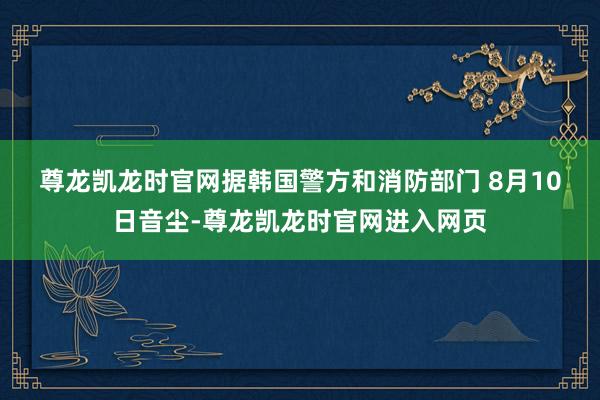 尊龙凯龙时官网　　据韩国警方和消防部门 8月10日音尘-尊龙凯龙时官网进入网页