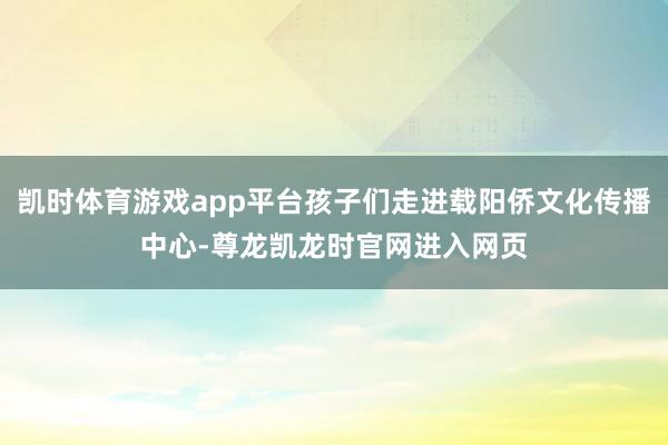 凯时体育游戏app平台孩子们走进载阳侨文化传播中心-尊龙凯龙时官网进入网页