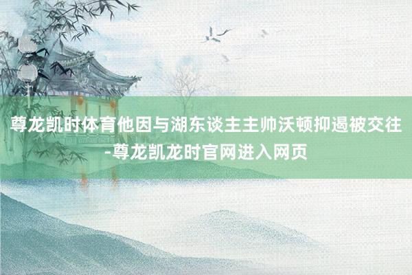 尊龙凯时体育他因与湖东谈主主帅沃顿抑遏被交往-尊龙凯龙时官网进入网页