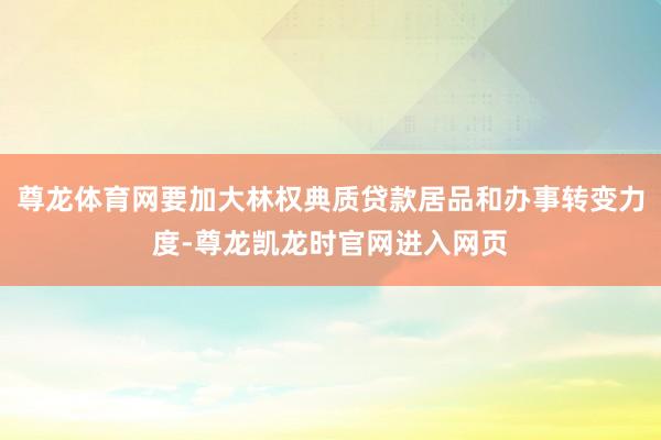 尊龙体育网要加大林权典质贷款居品和办事转变力度-尊龙凯龙时官网进入网页