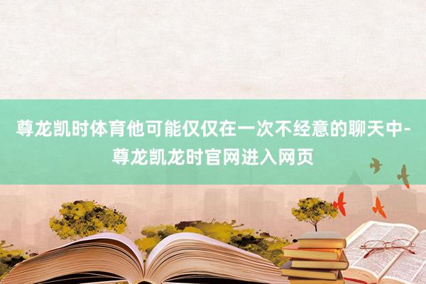 尊龙凯时体育他可能仅仅在一次不经意的聊天中-尊龙凯龙时官网进入网页