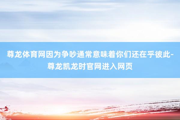 尊龙体育网因为争吵通常意味着你们还在乎彼此-尊龙凯龙时官网进入网页