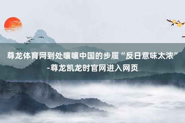 尊龙体育网到处嚷嚷中国的步履“反日意味太浓”-尊龙凯龙时官网进入网页