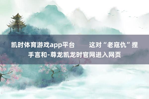 凯时体育游戏app平台        这对“老寇仇”捏手言和-尊龙凯龙时官网进入网页