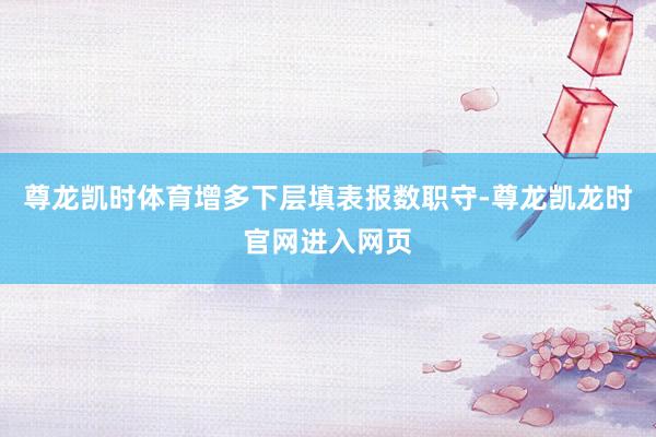 尊龙凯时体育增多下层填表报数职守-尊龙凯龙时官网进入网页