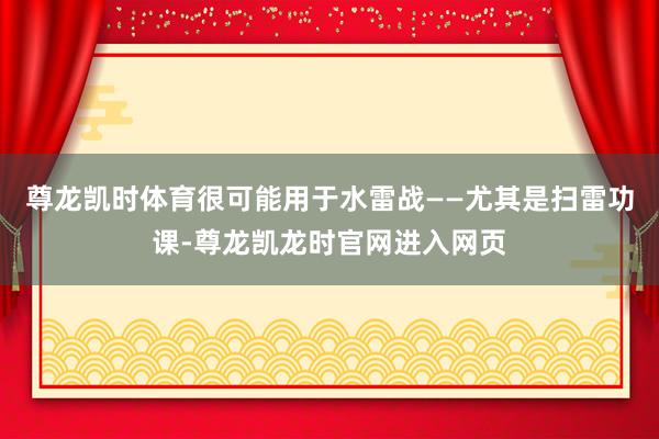 尊龙凯时体育很可能用于水雷战——尤其是扫雷功课-尊龙凯龙时官网进入网页