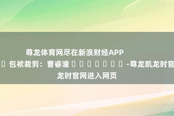 尊龙体育网尽在新浪财经APP            						包袱裁剪：曹睿潼 							-尊龙凯龙时官网进入网页