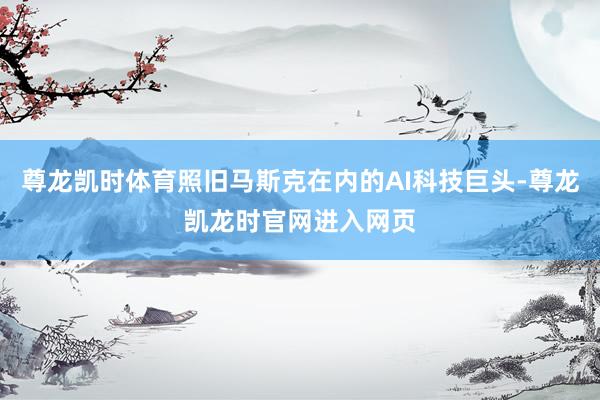 尊龙凯时体育照旧马斯克在内的AI科技巨头-尊龙凯龙时官网进入网页