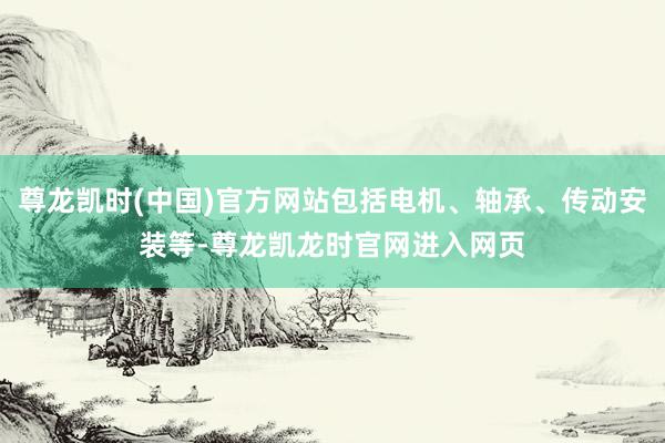 尊龙凯时(中国)官方网站包括电机、轴承、传动安装等-尊龙凯龙时官网进入网页