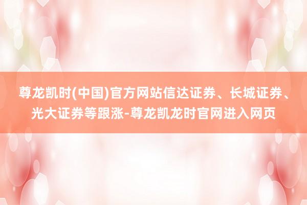 尊龙凯时(中国)官方网站信达证券、长城证券、光大证券等跟涨-尊龙凯龙时官网进入网页