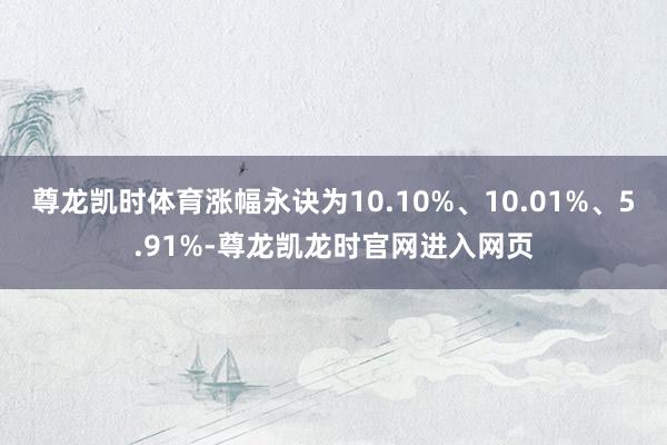 尊龙凯时体育涨幅永诀为10.10%、10.01%、5.91%-尊龙凯龙时官网进入网页
