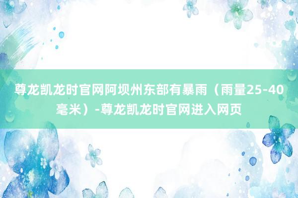 尊龙凯龙时官网阿坝州东部有暴雨（雨量25-40毫米）-尊龙凯龙时官网进入网页