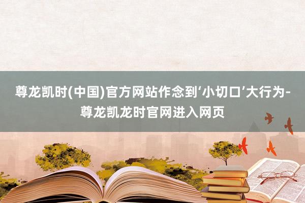 尊龙凯时(中国)官方网站作念到‘小切口’大行为-尊龙凯龙时官网进入网页