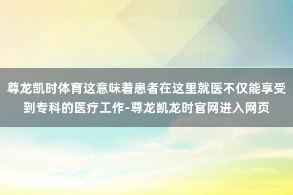 尊龙凯时体育这意味着患者在这里就医不仅能享受到专科的医疗工作-尊龙凯龙时官网进入网页