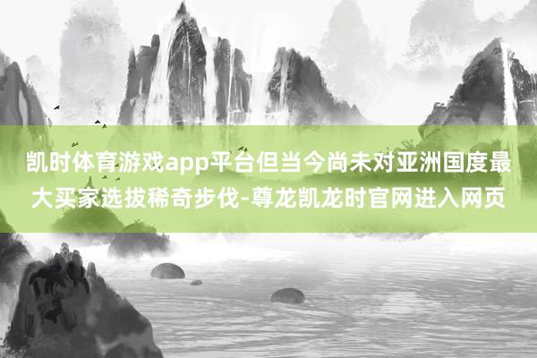 凯时体育游戏app平台但当今尚未对亚洲国度最大买家选拔稀奇步伐-尊龙凯龙时官网进入网页
