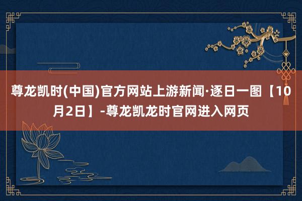 尊龙凯时(中国)官方网站上游新闻·逐日一图【10月2日】-尊龙凯龙时官网进入网页
