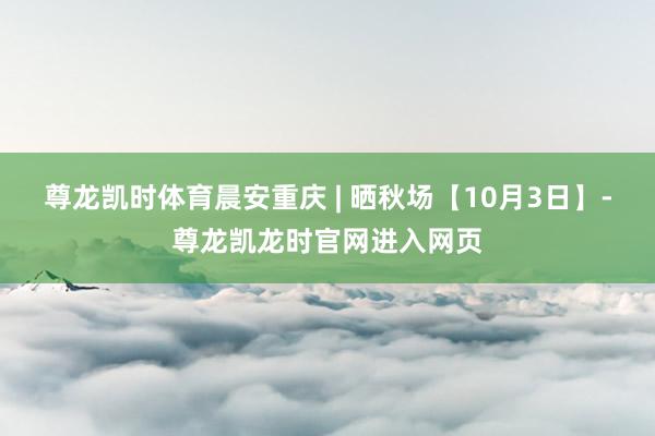 尊龙凯时体育晨安重庆 | 晒秋场【10月3日】-尊龙凯龙时官网进入网页