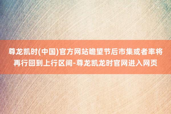 尊龙凯时(中国)官方网站瞻望节后市集或者率将再行回到上行区间-尊龙凯龙时官网进入网页