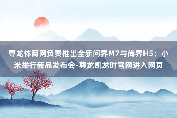 尊龙体育网负责推出全新问界M7与尚界H5；小米举行新品发布会-尊龙凯龙时官网进入网页
