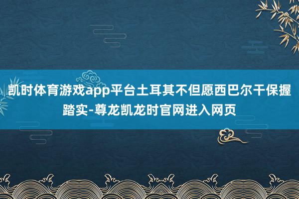 凯时体育游戏app平台土耳其不但愿西巴尔干保握踏实-尊龙凯龙时官网进入网页
