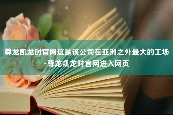 尊龙凯龙时官网这是该公司在亚洲之外最大的工场-尊龙凯龙时官网进入网页