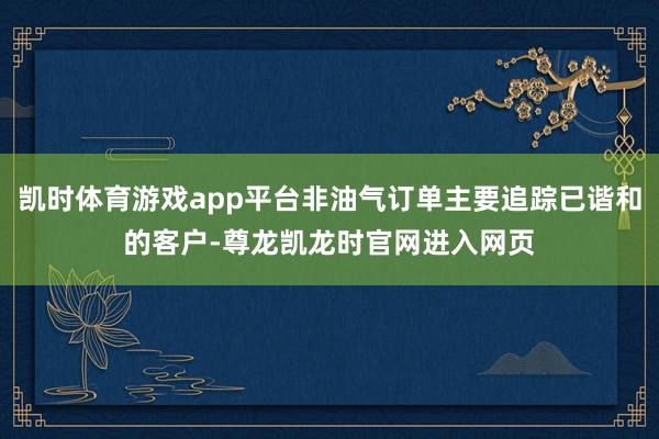 凯时体育游戏app平台非油气订单主要追踪已谐和的客户-尊龙凯龙时官网进入网页