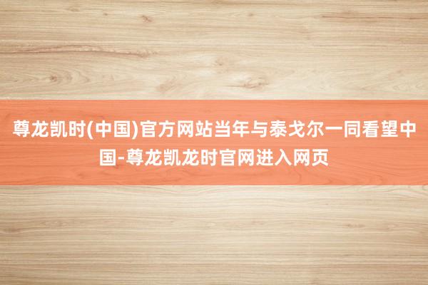 尊龙凯时(中国)官方网站当年与泰戈尔一同看望中国-尊龙凯龙时官网进入网页