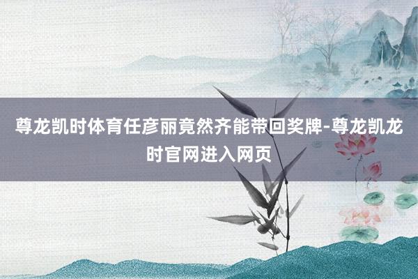 尊龙凯时体育任彦丽竟然齐能带回奖牌-尊龙凯龙时官网进入网页