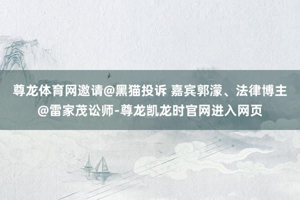 尊龙体育网邀请@黑猫投诉 嘉宾郭濛、法律博主@雷家茂讼师-尊龙凯龙时官网进入网页