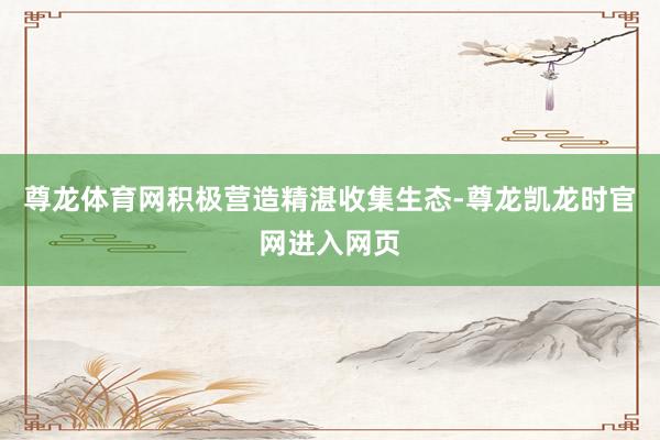 尊龙体育网积极营造精湛收集生态-尊龙凯龙时官网进入网页