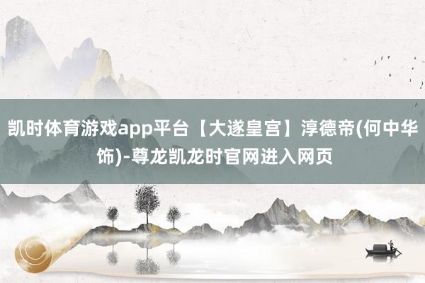 凯时体育游戏app平台【大遂皇宫】淳德帝(何中华 饰)-尊龙凯龙时官网进入网页