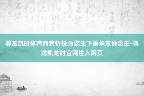 尊龙凯时体育而我忻悦为您生下秉承东说念主-尊龙凯龙时官网进入网页
