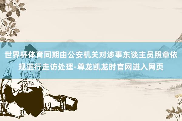 世界杯体育同期由公安机关对涉事东谈主员照章依规进行走访处理-尊龙凯龙时官网进入网页